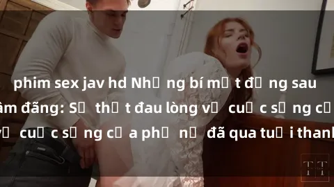 phim sex jav hd Những bí mật đằng sau vẻ ngoài gái già dâm đãng: Sự thật đau lòng về cuộc sống của phụ nữ đã qua tuổi thanh xuân