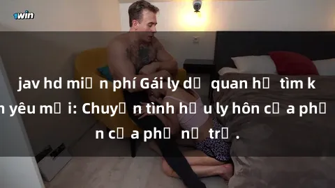 jav hd miễn phí Gái ly dị quan hệ tìm kiếm tình yêu mới: Chuyện tình hậu ly hôn của phụ nữ trẻ.
