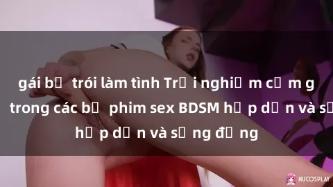 gái bị trói làm tình Trải nghiệm cảm giác mới lạ trong các bộ phim sex BDSM hấp dẫn và sống động