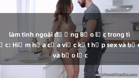 làm tình ngoài đường Bạo lực trong tình dục: Hiểm họa của việc kết hợp sex và bạo lực