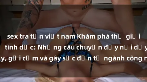 sex tra tấn việt nam Khám phá thế giới của phim sex nô lệ tình dục: Những câu chuyện đầy nổi dậy, gợi cảm và gây sốc đến từ ngành công nghiệp giải trí đen tối
