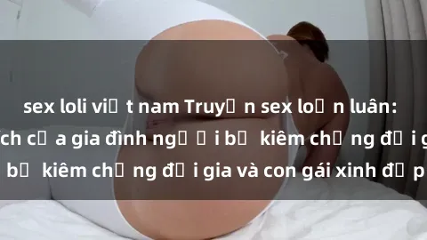 sex loli việt nam Truyện sex loạn luân: Bí mật đầy kích thích của gia đình người bố kiêm chồng đại gia và con gái xinh đẹp