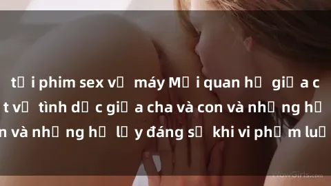 tải phim sex về máy Mối quan hệ giữa cha và con: Sự thật về tình dục giữa cha và con và những hệ lụy đáng sợ khi vi phạm luật pháp.