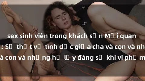 sex sinh viên trong khách sạn Mối quan hệ giữa cha và con: Sự thật về tình dục giữa cha và con và những hệ lụy đáng sợ khi vi phạm luật pháp.