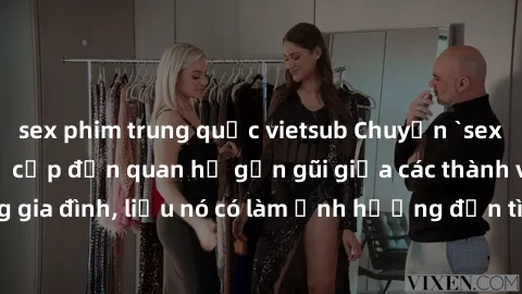 sex phim trung quốc vietsub Chuyện `sex anh em ruột` - Đề cập đến quan hệ gần gũi giữa các thành viên trong gia đình, liệu nó có làm ảnh hưởng đến tình cảm gia đình hay không?