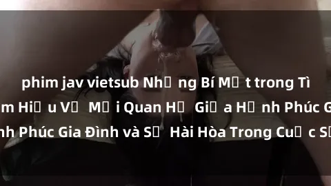 phim jav vietsub Những Bí Mật trong Tình Dục Gia Đình: Tìm Hiểu Về Mối Quan Hệ Giữa Hạnh Phúc Gia Đình và Sự Hài Hòa Trong Cuộc Sống Tình Dục