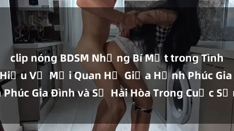 clip nóng BDSM Những Bí Mật trong Tình Dục Gia Đình: Tìm Hiểu Về Mối Quan Hệ Giữa Hạnh Phúc Gia Đình và Sự Hài Hòa Trong Cuộc Sống Tình Dục