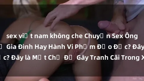 sex việt nam không che Chuyện Sex Ông Cháu: Mối Quan Hệ Gia Đình Hay Hành Vi Phạm Đạo Đức? Đây là Một Chủ Đề Gây Tranh Cãi Trong Xã Hội Hiện Nay.