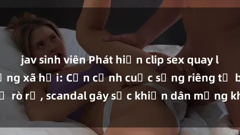 jav sinh viên Phát hiện clip sex quay lén hot nhất trên mạng xã hội: Cận cảnh cuộc sống riêng tư bị rò rỉ, scandal gây sốc khiến dân mạng không khỏi bàng hoàng