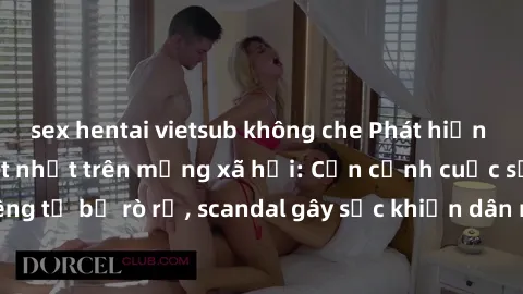 sex hentai vietsub không che Phát hiện clip sex quay lén hot nhất trên mạng xã hội: Cận cảnh cuộc sống riêng tư bị rò rỉ, scandal gây sốc khiến dân mạng không khỏi bàng hoàng