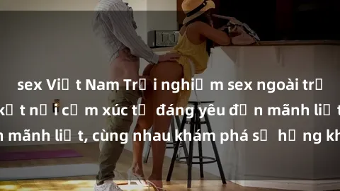 sex Việt Nam Trải nghiệm sex ngoài trời: Khi thiên nhiên kết nối cảm xúc từ đáng yêu đến mãnh liệt, cùng nhau khám phá sự hứng khởi và thú vị.