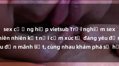 sex cưỡng hiếp vietsub Trải nghiệm sex ngoài trời: Khi thiên nhiên kết nối cảm xúc từ đáng yêu đến mãnh liệt, cùng nhau khám phá sự hứng khởi và thú vị.