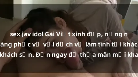 sex jav idol Gái Việt xinh đẹp, nồng nàn tình cảm, sẵn sàng phục vụ với dịch vụ làm tình tại khách sạn. Đến ngay để thỏa mãn mọi khao khát của bạn!