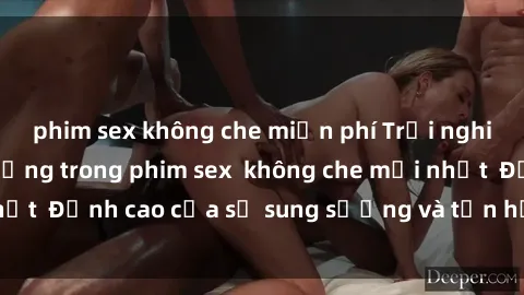 phim sex không che miễn phí Trải nghiệm cực kỳ nóng bỏng trong phim sex  không che mới nhất  Đỉnh cao của sự sung sướng và tận hưởng chân thật