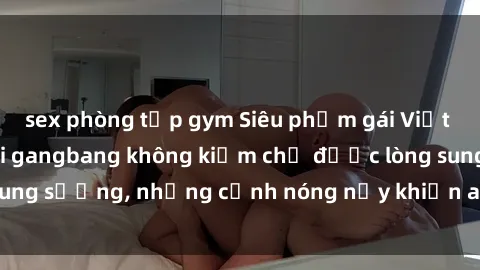 sex phòng tập gym Siêu phẩm gái Việt tham gia trong buổi gangbang không kiềm chế được lòng sung sướng, những cảnh nóng nảy khiến ai cũng phải mãn nhãn