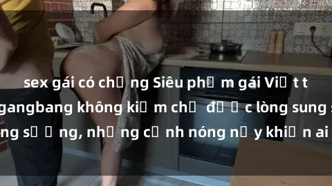 sex gái có chồng Siêu phẩm gái Việt tham gia trong buổi gangbang không kiềm chế được lòng sung sướng, những cảnh nóng nảy khiến ai cũng phải mãn nhãn