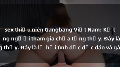 sex thiếu niên Gangbang Việt Nam: Kỷ lục mới với số lượng người tham gia chưa từng thấy. Đây là lễ hội tình dục độc đáo và gây sốc.