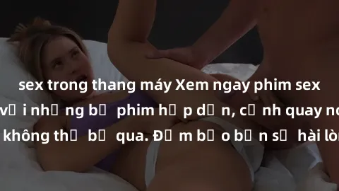 sex trong thang máy Xem ngay phim sex bukkake hàng đầu với những bộ phim hấp dẫn, cảnh quay nóng bỏng không thể bỏ qua. Đảm bảo bạn sẽ hài lòng với trải nghiệm mới lạ này!
