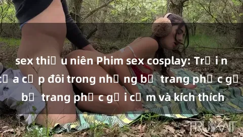 sex thiếu niên Phim sex cosplay: Trải nghiệm tuyệt vời của cặp đôi trong những bộ trang phục gợi cảm và kích thích