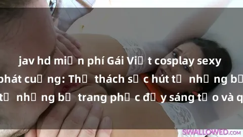 jav hd miễn phí Gái Việt cosplay sexy khiến fan hâm mộ phát cuồng: Thử thách sức hút từ những bộ trang phục đầy sáng tạo và quyến rũ!