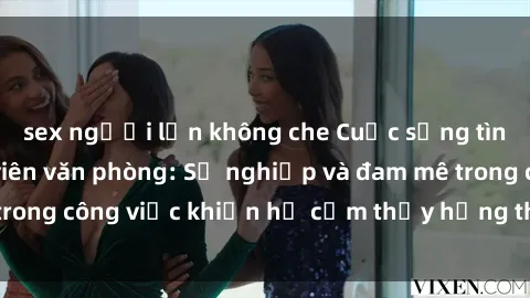 sex người lớn không che Cuộc sống tình dục của nhân viên văn phòng: Sự nghiệp và đam mê trong công việc khiến họ cảm thấy hứng thú với tình dục?