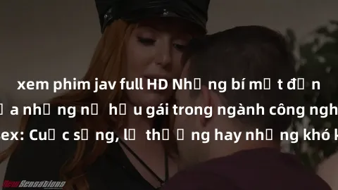 xem phim jav full HD Những bí mật đằng sau cuộc sống của những nữ hầu gái trong ngành công nghiệp sex: Cuộc sống, lẽ thường hay những khó khăn mà họ phải đối mặt.