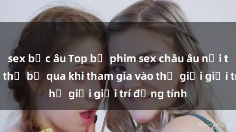 sex bắc âu Top bộ phim sex châu âu nổi tiếng không thể bỏ qua khi tham gia vào thế giới giải trí đồng tính