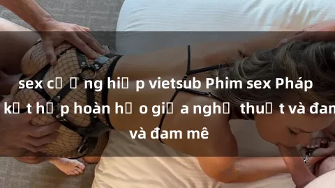 sex cưỡng hiếp vietsub Phim sex Pháp - Sự kết hợp hoàn hảo giữa nghệ thuật và đam mê
