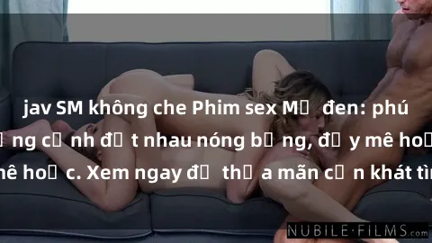 jav SM không che Phim sex Mỹ đen: phút mãnh liệt với những cảnh địt nhau nóng bỏng, đầy mê hoặc. Xem ngay để thỏa mãn cơn khát tình dục của bạn!