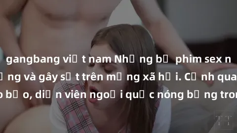 gangbang việt nam Những bộ phim sex ngoại quốc nổi tiếng và gây sốt trên mạng xã hội. Cảnh quay táo bạo, diễn viên ngoại quốc nóng bỏng trong các tác phẩm đỉnh cao.