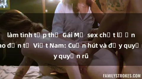 làm tình tập thể Gái Mỹ sex chất lượng cao đến từ Việt Nam: Cuốn hút và đầy quyến rũ