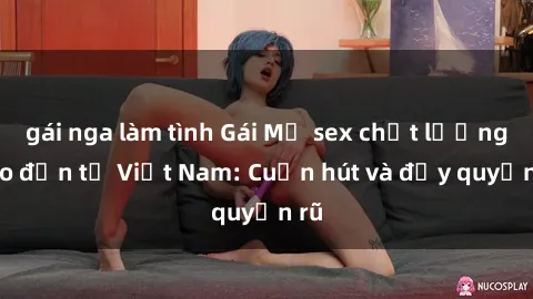 gái nga làm tình Gái Mỹ sex chất lượng cao đến từ Việt Nam: Cuốn hút và đầy quyến rũ