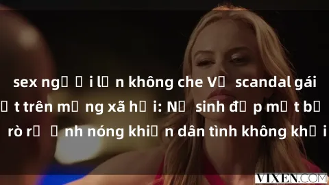 sex người lớn không che Vụ scandal gái xinh lộ hàng gây sốt trên mạng xã hội: Nữ sinh đẹp mắt bị rò rỉ ảnh nóng khiến dân tình không khỏi bất ngờ và phẫn nộ!