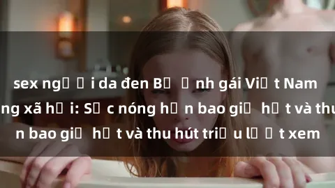sex người da đen Bộ ảnh gái Việt Nam nude gây sốt mạng xã hội: Sắc nóng hơn bao giờ hết và thu hút triệu lượt xem