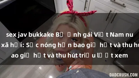 sex jav bukkake Bộ ảnh gái Việt Nam nude gây sốt mạng xã hội: Sắc nóng hơn bao giờ hết và thu hút triệu lượt xem