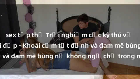 sex tập thể Trải nghiệm cực kỳ thú vị khi làm tình với gái đẹp - Khoái cảm tột đỉnh và đam mê bùng nổ không ngờ chỉ trong một đêm!