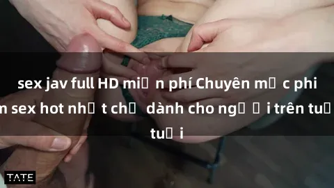 sex jav full HD miễn phí Chuyên mục phim sex hot nhất chỉ dành cho người trên tuổi