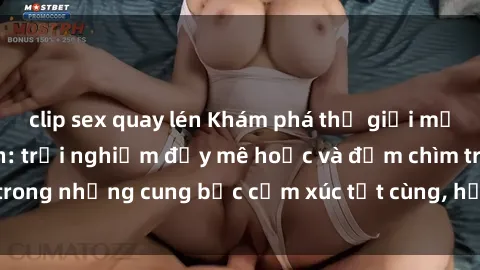 clip sex quay lén Khám phá thế giới mới với sex người lớn: trải nghiệm đầy mê hoặc và đắm chìm trong những cung bậc cảm xúc tột cùng, hứng khởi và cuốn hút.