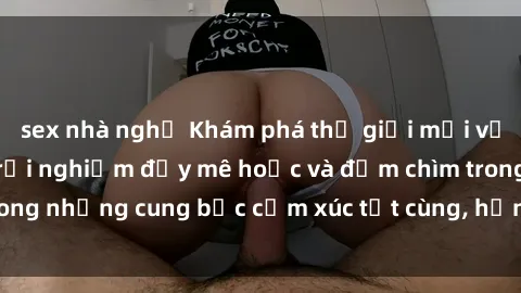 sex nhà nghỉ Khám phá thế giới mới với sex người lớn: trải nghiệm đầy mê hoặc và đắm chìm trong những cung bậc cảm xúc tột cùng, hứng khởi và cuốn hút.