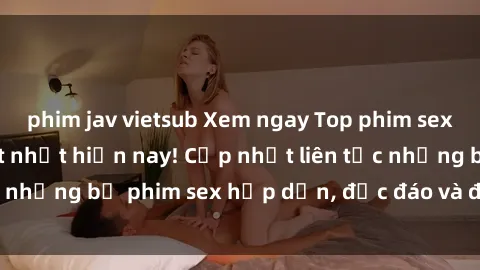 phim jav vietsub Xem ngay Top phim sex mới nhất đang hot nhất hiện nay! Cập nhật liên tục những bộ phim sex hấp dẫn, độc đáo và đầy kích thích.