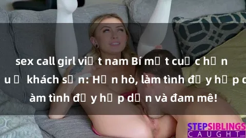 sex call girl việt nam Bí mật cuộc hẹn gái Việt lần đầu ở khách sạn: Hẹn hò, làm tình đầy hấp dẫn và đam mê!