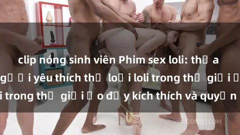 clip nóng sinh viên Phim sex loli: thỏa mãn đam mê của người yêu thích thể loại loli trong thế giới ảo đầy kích thích và quyến rũ.