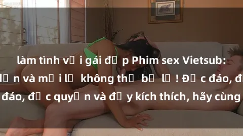 làm tình với gái đẹp Phim sex Vietsub: Trải nghiệm hấp dẫn và mới lạ không thể bỏ lỡ! Độc đáo, độc quyền và đầy kích thích, hãy cùng khám phá ngay!