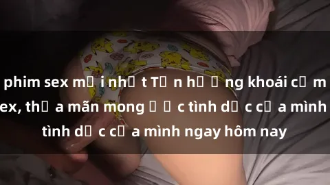 phim sex mới nhất Tận hưởng khoái cảm với gái xinh sex, thỏa mãn mong ước tình dục của mình ngay hôm nay