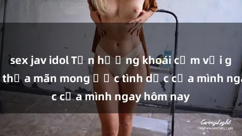 sex jav idol Tận hưởng khoái cảm với gái xinh sex, thỏa mãn mong ước tình dục của mình ngay hôm nay