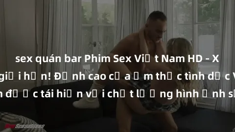 sex quán bar Phim Sex Việt Nam HD - Xem ngay và không giới hạn! Đỉnh cao của ẩm thực tình dục Việt Nam được tái hiện với chất lượng hình ảnh sắc nét. Hãy thưởng thức ngay!