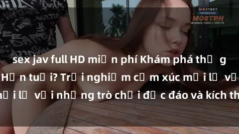 sex jav full HD miễn phí Khám phá thế giới sex trực tuyến: Hơn tuổi? Trải nghiệm cảm xúc mới lạ với những trò chơi độc đáo và kích thích người lớn