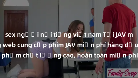 sex người nổi tiếng việt nam Tải JAV miễn phí: Các trang web cung cấp phim JAV miễn phí hàng đầu hiện nay. Các tác phẩm chất lượng cao, hoàn toàn miễn phí, giúp bạn thỏa mãn niềm đam mê mà không tốn k