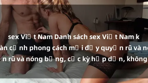 sex Việt Nam Danh sách sex Việt Nam không che - Ảnh toàn cảnh phong cách mới đầy quyến rũ và nóng bỏng, cực kỳ hấp dẫn, không thể bỏ qua!