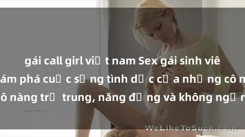 gái call girl việt nam Sex gái sinh viên hot nhất: Cùng khám phá cuộc sống tình dục của những cô nàng trẻ trung, năng động và không ngần ngại thử nghiệm!